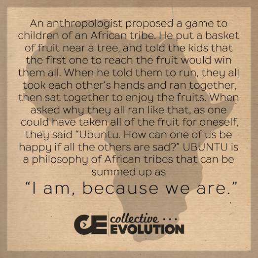 An anthropologist proposed a game to children of an African tribe. He put a basket of fruit near a tree and told the kids that the first one to reach the fruit would win them all. When he told them to run, they all took each other’s hands and ran together, then sat together to enjoy the fruits. When asked why they all ran like that, as one could have taken all the fruit for oneself, they said: “Ubuntu. How can one of us be happy if all the others are sad?” UBUNTU' is a philosophy of African tribes that can be summed up as: "I am, because we are."